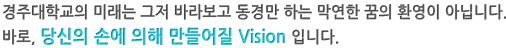 경주대학교의 미래는 그저 바라보고 동경만하는 막연한꿈의 환영이 아닙니다. 바로, 당신의 손에 의해 만들어질 Vision 입니다.